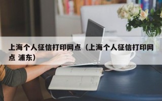 上海个人征信打印网点（上海个人征信打印网点 浦东）