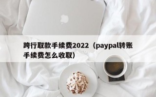 跨行取款手续费2022（paypal转账手续费怎么收取）