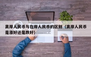 离岸人民币与在岸人民币的区别（离岸人民币是涨好还是跌好）