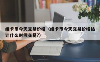 维卡币今天交易价格（维卡币今天交易价格估计什么时候交易?）