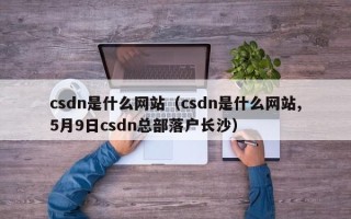 csdn是什么网站（csdn是什么网站,5月9日csdn总部落户长沙）