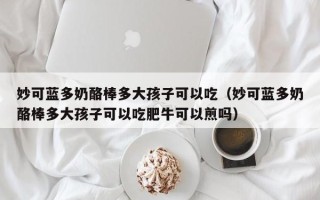 妙可蓝多奶酪棒多大孩子可以吃（妙可蓝多奶酪棒多大孩子可以吃肥牛可以煎吗）