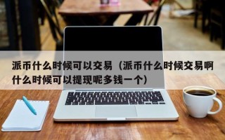 派币什么时候可以交易（派币什么时候交易啊什么时候可以提现呢多钱一个）