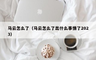 马云怎么了（马云怎么了出什么事情了2023）