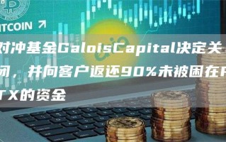 对冲基金GaloisCapital决定关闭，并向客户返还90%未被困在FTX的资金