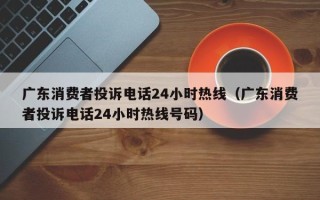 广东消费者投诉电话24小时热线（广东消费者投诉电话24小时热线号码）