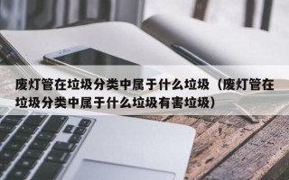 废灯管在垃圾分类中属于什么垃圾（废灯管在垃圾分类中属于什么垃圾有害垃圾）