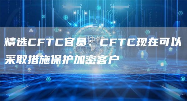 精选CFTC官员：CFTC现在可以采取措施保护加密客户-第1张图片-昕阳网