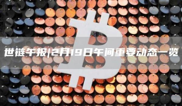 世链午报｜2月19日午间重要动态一览-第1张图片-昕阳网