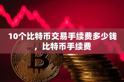 10个比特币交易手续费多少钱，比特币手续费-第1张图片-昕阳网