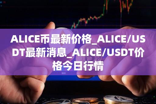 ALICE币最新价格_ALICE／USDT最新消息_ALICE／USDT价格今日行情-第1张图片-昕阳网