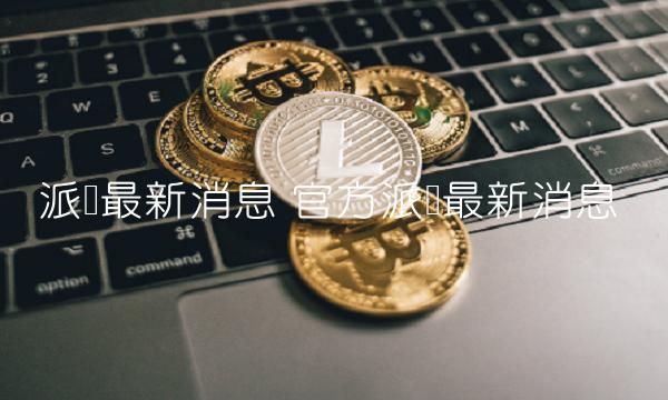 派币最新消息 官方派币最新消息-第1张图片-昕阳网