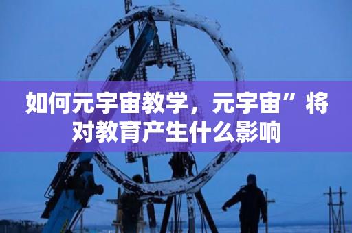 如何元宇宙教学，元宇宙”将对教育产生什么影响-第1张图片-昕阳网