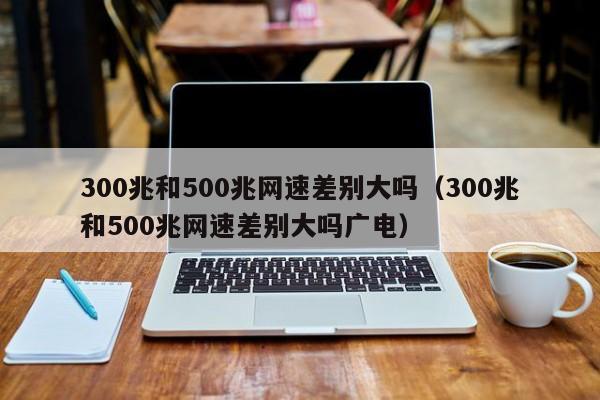 300兆和500兆网速差别大吗（300兆和500兆网速差别大吗广电）-第1张图片-昕阳网