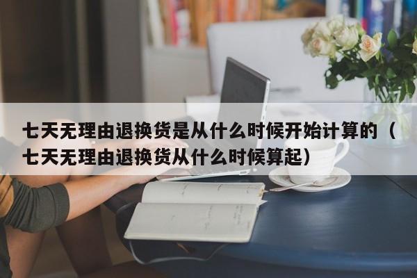 七天无理由退换货是从什么时候开始计算的（七天无理由退换货从什么时候算起）-第1张图片-昕阳网