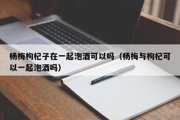 杨梅枸杞子在一起泡酒可以吗（杨梅与枸杞可以一起泡酒吗）-第1张图片-昕阳网