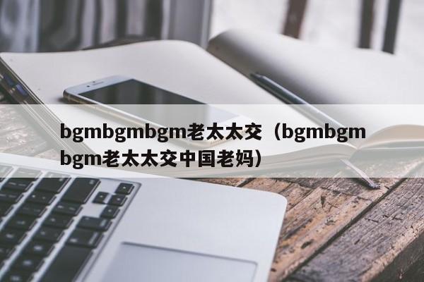 bgmbgmbgm老太太交（bgmbgmbgm老太太交中国老妈）-第1张图片-昕阳网