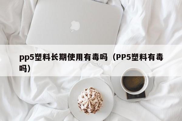 pp5塑料长期使用有毒吗（PP5塑料有毒吗）-第1张图片-昕阳网