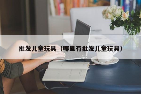 批发儿童玩具（哪里有批发儿童玩具）-第1张图片-昕阳网