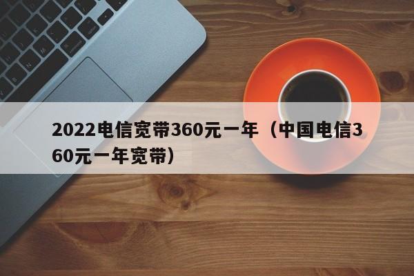 2022电信宽带360元一年（中国电信360元一年宽带）-第1张图片-昕阳网