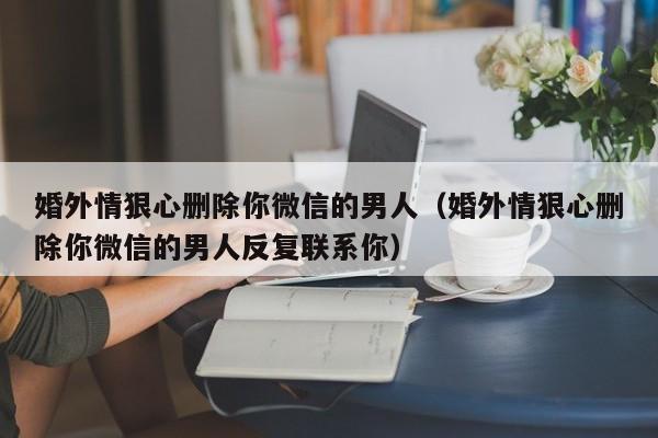 婚外情狠心删除你微信的男人（婚外情狠心删除你微信的男人反复联系你）-第1张图片-昕阳网