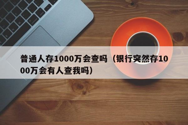 普通人存1000万会查吗（银行突然存1000万会有人查我吗）-第1张图片-昕阳网