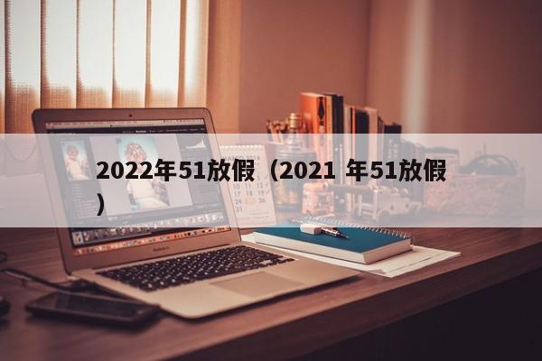 2022年51放假（2021 年51放假）-第1张图片-昕阳网