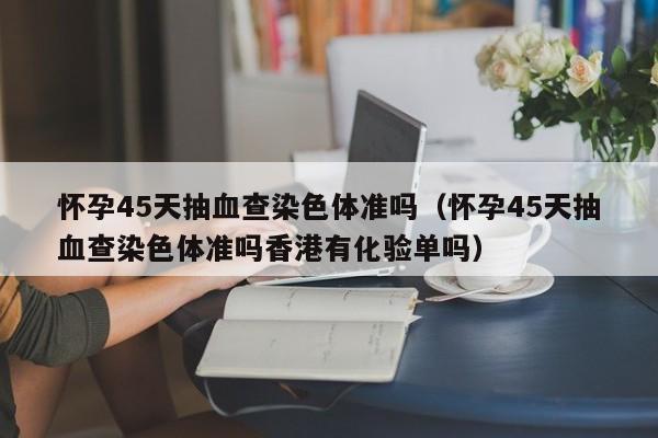 怀孕45天抽血查染色体准吗（怀孕45天抽血查染色体准吗香港有化验单吗）-第1张图片-昕阳网