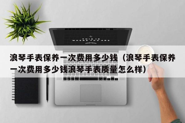 浪琴手表保养一次费用多少钱（浪琴手表保养一次费用多少钱浪琴手表质量怎么样）-第1张图片-昕阳网