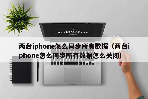 两台iphone怎么同步所有数据（两台iphone怎么同步所有数据怎么关闭）-第1张图片-昕阳网