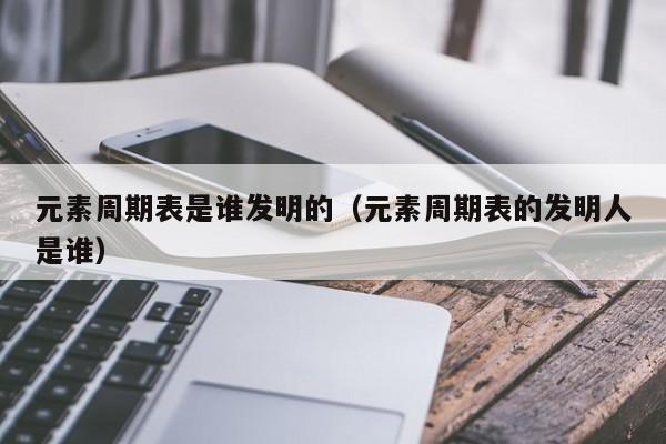 元素周期表是谁发明的（元素周期表的发明人是谁）-第1张图片-昕阳网