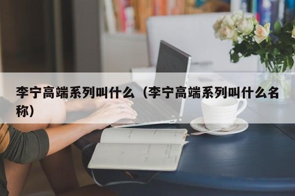 李宁高端系列叫什么（李宁高端系列叫什么名称）-第1张图片-昕阳网