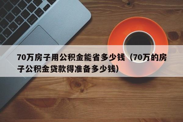 70万房子用公积金能省多少钱（70万的房子公积金贷款得准备多少钱）-第1张图片-昕阳网