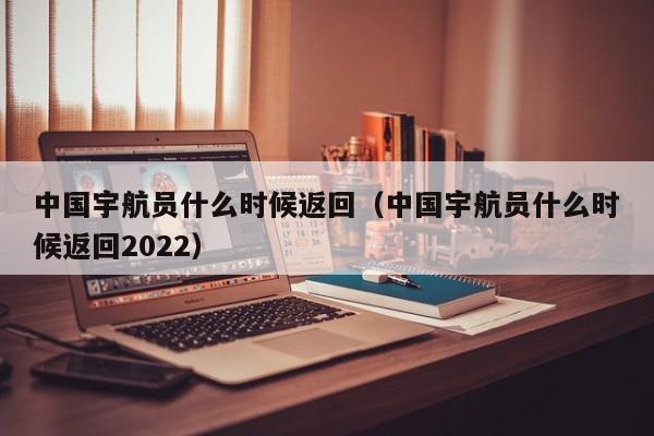 中国宇航员什么时候返回（中国宇航员什么时候返回2022）-第1张图片-昕阳网