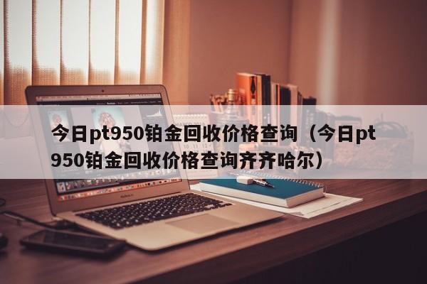 今日pt950铂金回收价格查询（今日pt950铂金回收价格查询齐齐哈尔）-第1张图片-昕阳网