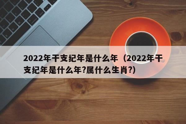 2022年干支纪年是什么年（2022年干支纪年是什么年?属什么生肖?）-第1张图片-昕阳网