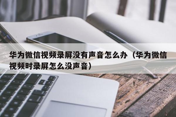 华为微信视频录屏没有声音怎么办（华为微信视频时录屏怎么没声音）-第1张图片-昕阳网