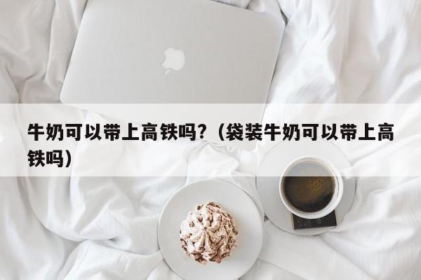 牛奶可以带上高铁吗?（袋装牛奶可以带上高铁吗）-第1张图片-昕阳网