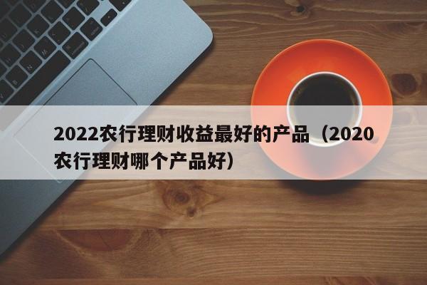 2022农行理财收益最好的产品（2020农行理财哪个产品好）-第1张图片-昕阳网