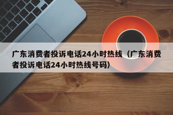 广东消费者投诉电话24小时热线（广东消费者投诉电话24小时热线号码）-第1张图片-昕阳网