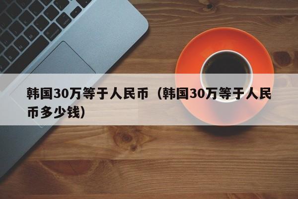 韩国30万等于人民币（韩国30万等于人民币多少钱）-第1张图片-昕阳网