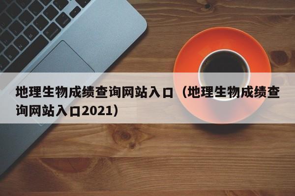 地理生物成绩查询网站入口：地理生物成绩查询网站入口2021