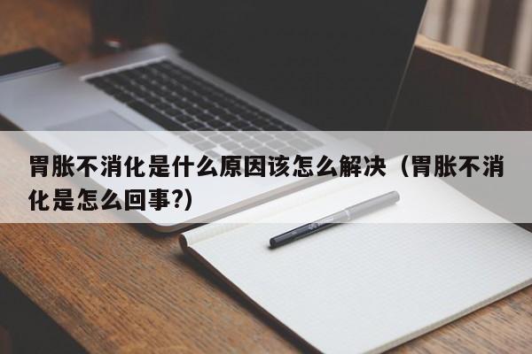 胃胀不消化是什么原因该怎么解决（胃胀不消化是怎么回事?）-第1张图片-昕阳网