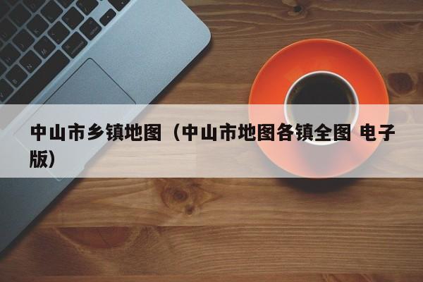 中山市乡镇地图（中山市地图tu各镇全图 电子版）-悠嘻资讯网