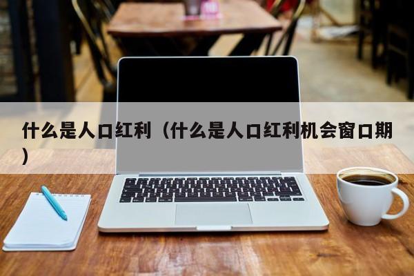 什么是人口红hong利（什么是人口红利机会窗口期）-悠you嘻资讯网