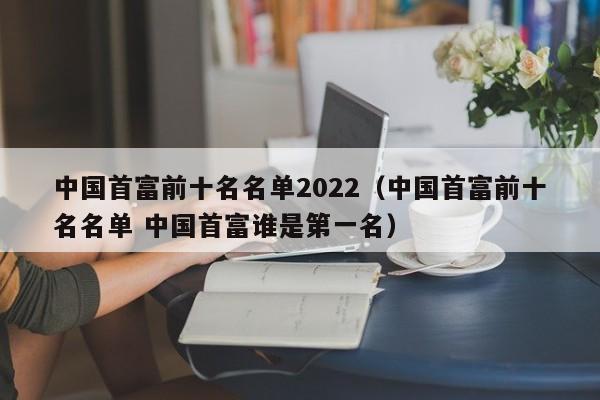 中国首富前十名名单2022（中国首富前十名名单 中国首富谁是第一名）-第1张图片-昕阳网