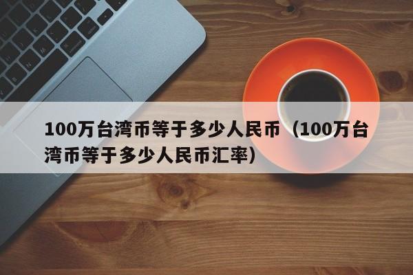 100万台湾币等于多少人民币（100万台湾币等于多少人民币汇率）-第1张图片-昕阳网