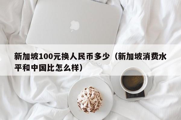 新加坡100元换人民币多少（新加坡消费水平和中国比怎么样）-第1张图片-昕阳网