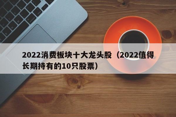 2022消费板块十大龙头股（2022值得长期持有的10只股票）-第1张图片-昕阳网