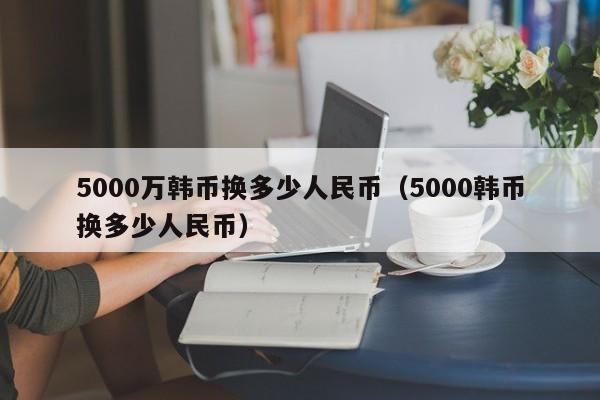 5000万韩币换多少人民币（5000韩币换多少人民币）-第1张图片-昕阳网